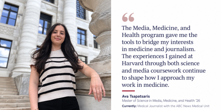 The Media, Medicine, and Health program gave me the tools to bridge my interests in medicine and journalism. The experiences I gained at Harvard through both science and media coursework continue to shape how I approach my work in medicine